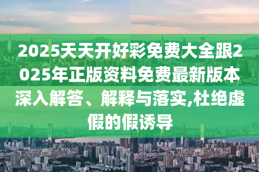 2025天天開好彩免費大全跟2025年正版資料免費最新版本深入解答、解釋與落實,杜絕虛假的假誘導